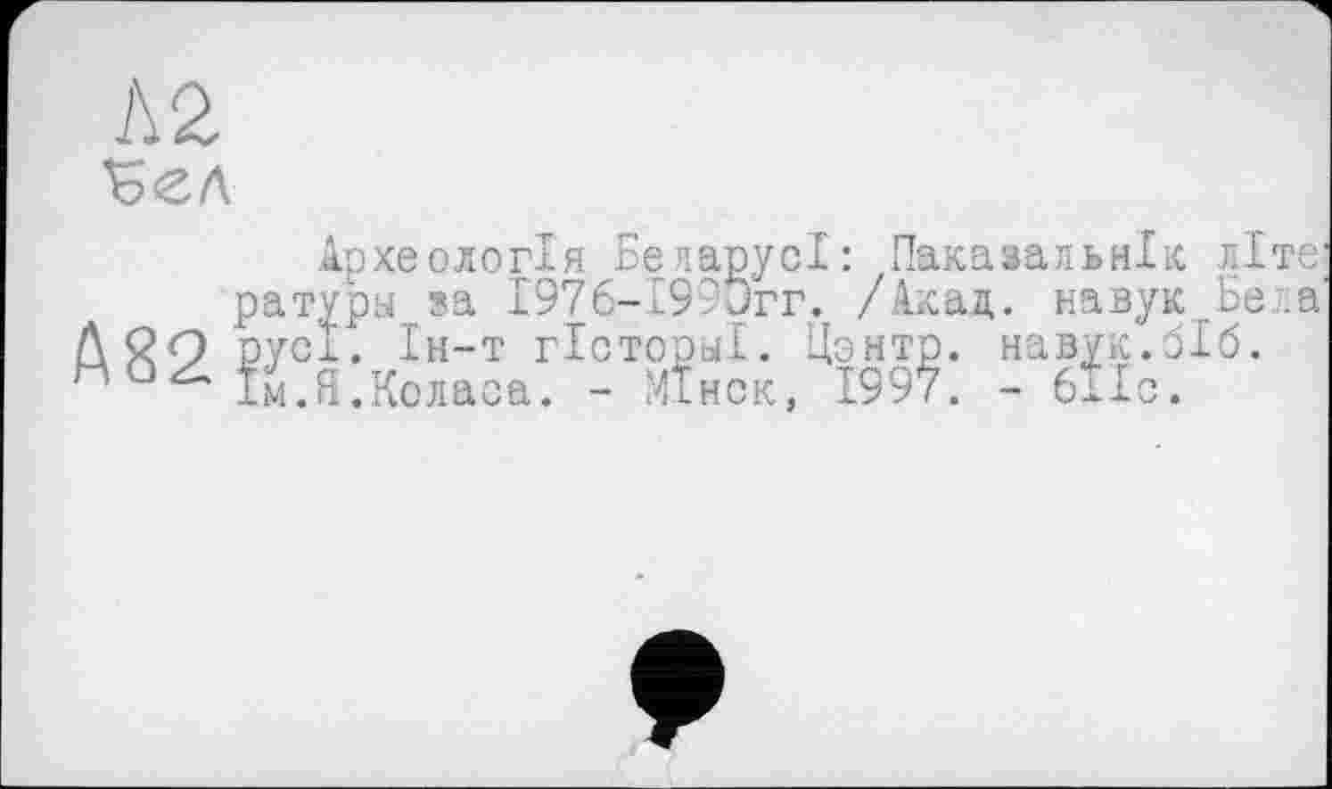 ﻿Л 2
Археологія Бепарусі: Пакавальнік літе: ратуры sa 1976-199Јгг. /Акад. навук ъе .а Л ЙО русі. Ін-т гісторуї. Цзнтр. навук.біб. о Ім.Я.Коласа. - Мінск, 1997. - 611с.